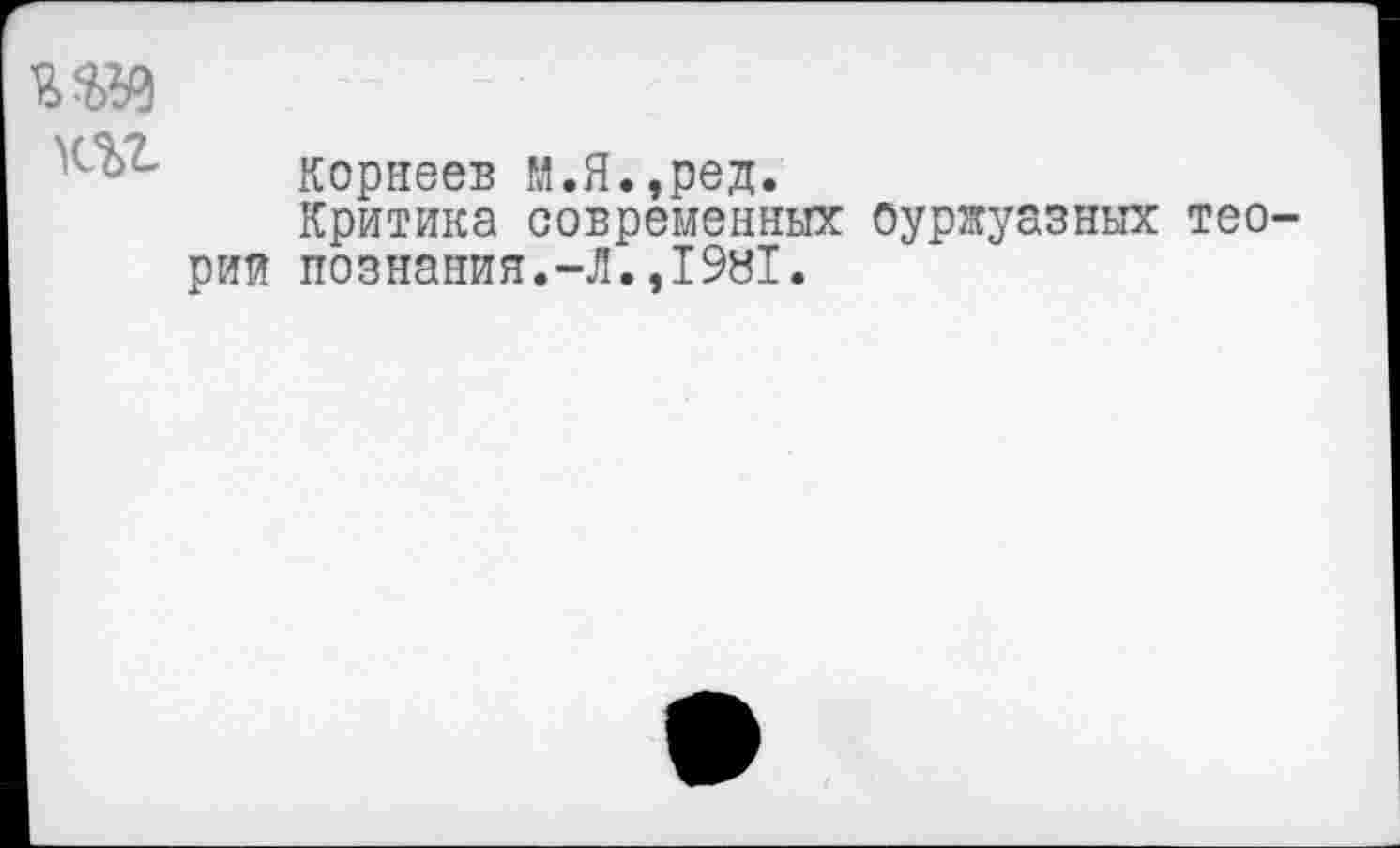 ﻿■т
т
Корнеев М.Я.,ред.
Критика современных буржуазных теорий познания.-Л.,1981.